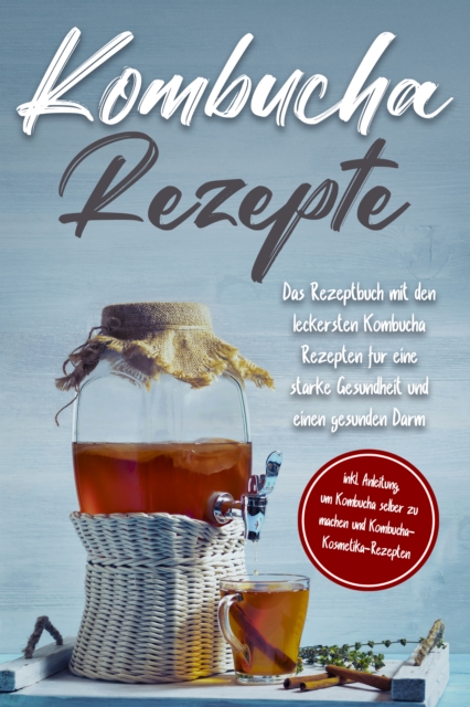 Kombucha Rezepte: Das Rezeptbuch mit den leckersten Kombucha Rezepten für eine starke Gesundheit und einen gesunden Darm - inkl. Anleitung, um Kombucha selber zu machen und Kombucha-Kosmetika-Rezepten