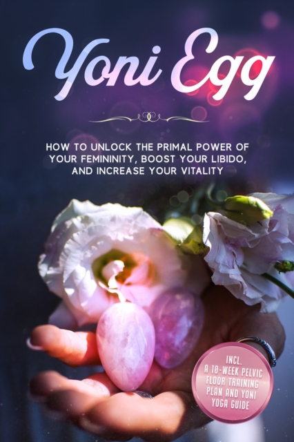 Yoni Egg: How to Unlock the Primal Power of Your Femininity, Boost Your Libido, and Increase Your Vitality - Includes a 10-Week Pelvic Floor Training Plan and Yoni Yoga Guide