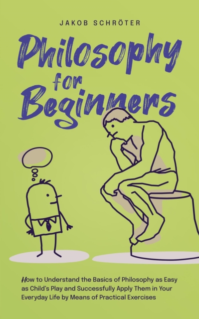 Philosophy for Beginners How to Understand the Basics of Philosophy as Easy as Child's Play and Successfully Apply Them in Your Everyday Life by Means of Practical Exercises