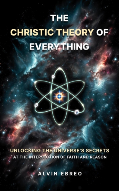 Christic Theory of Everything: Unlocking The Universe's Secrets at The Intersection of Faith and Reason