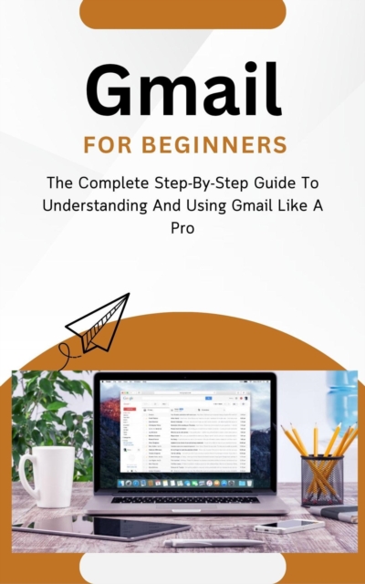 Gmail For Beginners: The Complete Step-By-Step Guide To Understanding And Using Gmail Like A Pro