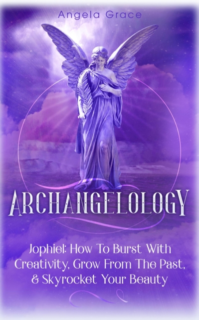 Archangelology: Jophiel, How To Burst With Creativity, Grow From The Past, &amp; Skyrocket Your Beauty