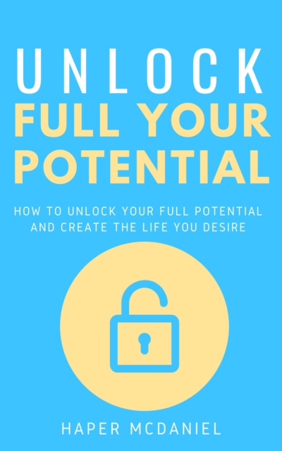 Unlock Your Full Potential - How To Unlock Your Full Potential And Create The Life You Desire