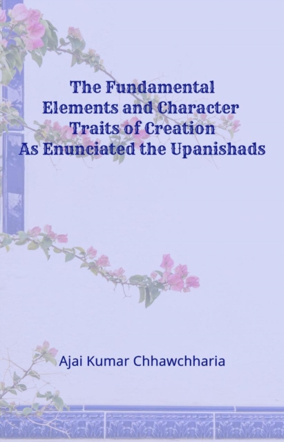 Fundamental Elements and Character Traits of Creation As Enunciated in the Upanishads