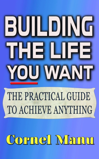 Building The Life You Want: The Practical Guide To Achieve Anything