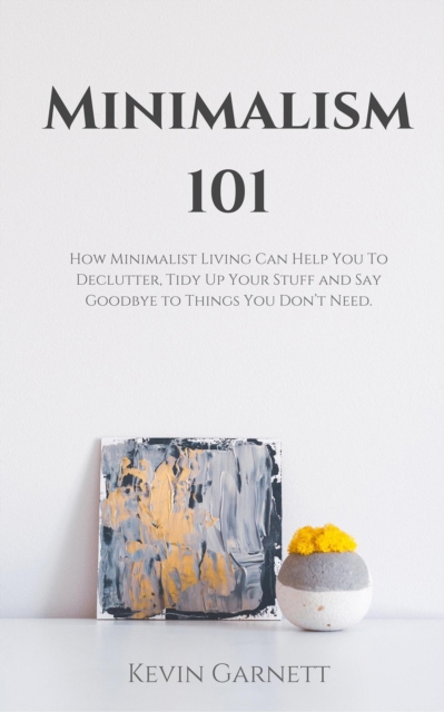 Minimalism 101: How Minimalist Living Can Help You To Declutter, Tidy Up Your Stuff and Say Goodbye to Things You Don't Need.