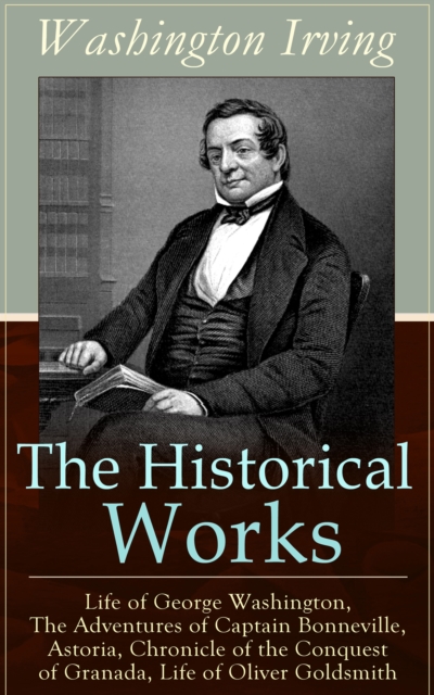 Historical Works of Washington Irving: Life of George Washington, The Adventures of Captain Bonneville, Astoria, Chronicle of the Conquest of Granada, Life of Oliver Goldsmith
