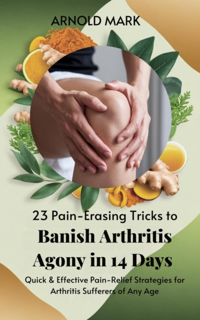 23 Pain-Erasing Tricks to Banish Arthritis Agony In 14 Days: Quick & Effective Pain-Relief Strategies for Arthritis Sufferers of Any Age