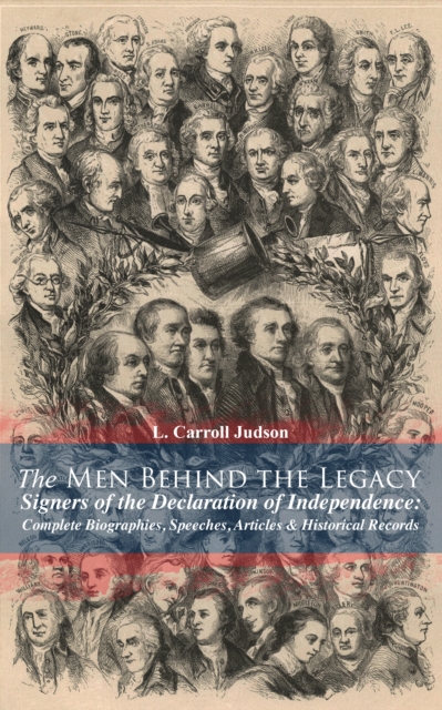 Men Behind the Legacy - Signers of the Declaration of Independence: Complete Biographies, Speeches, Articles & Historical Records