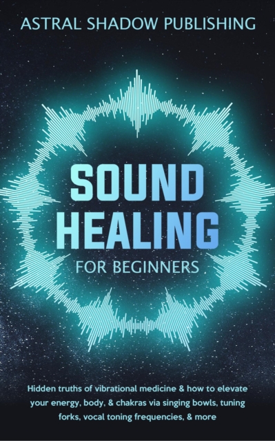 Sound Healing for Beginners: Hidden Truths of Vibrational Medicine & How to Elevate Your Energy, Body, & Chakras via Singing Bowls, Tuning Forks, Vocal Toning Frequencies, & More