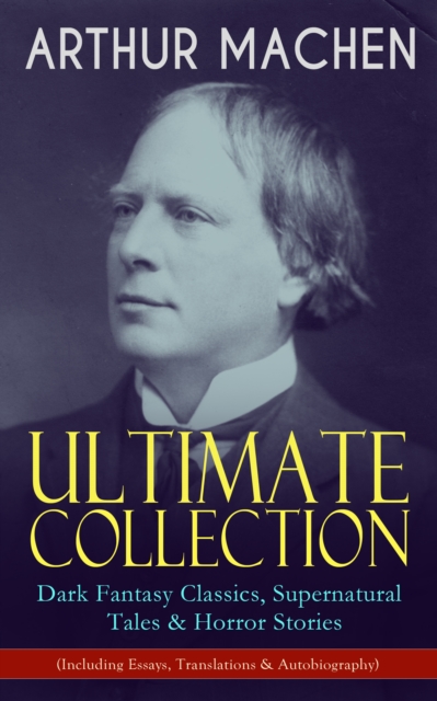 ARTHUR MACHEN Ultimate Collection: Dark Fantasy Classics, Supernatural Tales & Horror Stories (Including Essays, Translations & Autobiography)