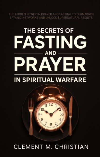 Secrets of Fasting and Prayer in Spiritual Warfare: The Hidden Power in Prayer and Fasting to Burn Down Satanic Networks and Unlock Supernatural Results
