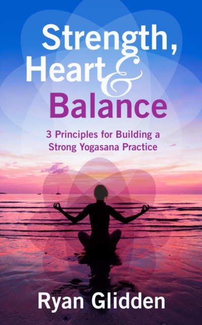 Strength, Heart & Balance 3 Principles for Building a Strong Yogasana Practice