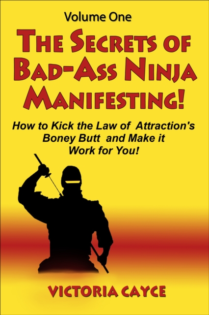 Secrets of Bad-Ass Ninja Manifesting! How to kick the Law of Attraction's Boney Butt and Make it Work for You! Volume One