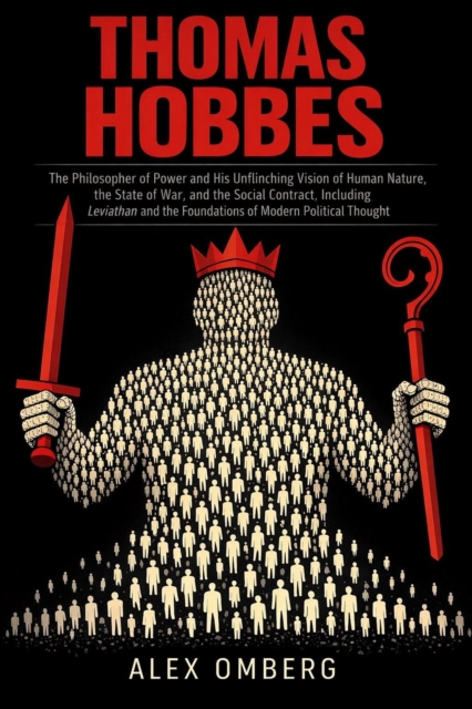 Thomas Hobbes: The Philosopher of Power and His Unflinching Vision of Human Nature, the State of War, and the Social Contract, Including Leviathan and the Foundations of Modern Political Thought