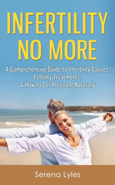 Infertility No More: A Comprehensive Guide to Infertility Causes, Fertility Treatments, & How to Get Pregnant Naturally