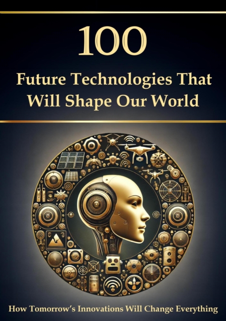100 Future Technologies That Will Shape Our World - How Tomorrow's Innovations Will Change Everything