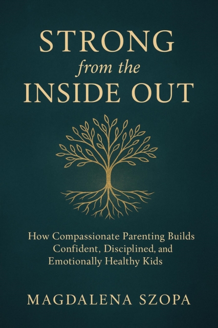 Strong from the Inside Out: How Compassionate Parenting Builds Confident, Disciplined, and Emotionally Healthy Kids