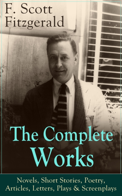 The Complete Works of F. Scott Fitzgerald: Novels, Short Stories, Poetry, Articles, Letters, Plays & Screenplays : From the author of The Great Gatsby, The Side of Paradise, Tender Is the Night, The B