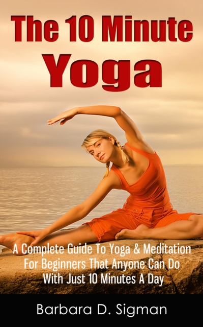 10 Minute Yoga: A Complete Guide To Meditation & Yoga For Beginners That Anyone Can Do With Just 10 Minutes A Day, Pose Illustrations Included