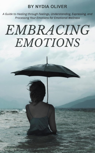 Embracing Emotions: A Guide to Healing through Feelings, Understanding, Expressing, and Processing Your Emotions for Emotional Wellness