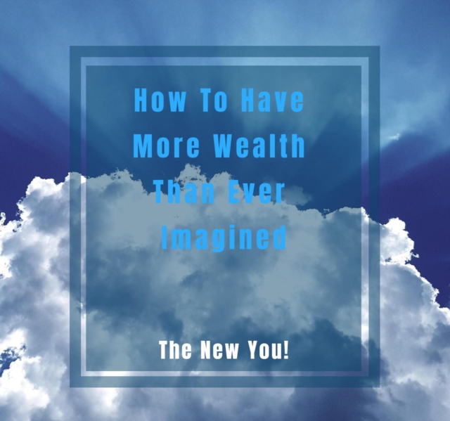 How To Have More Wealth Than Ever Imagined. The New You!