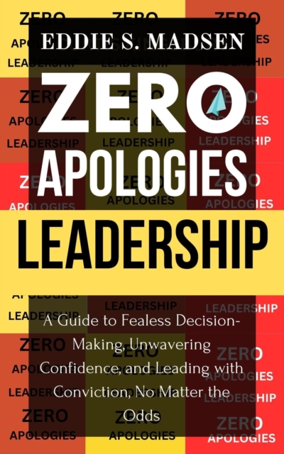 Zero Apologies Leadership: A Guide to Fearless Decision-Making, Unwavering Confidence, and Leading With Conviction, No Matter the Odds