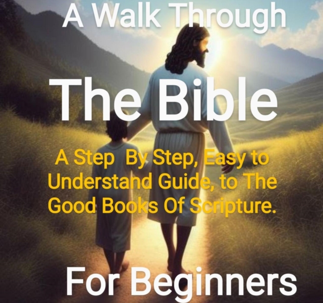 Walk Through The Bi ble - From Genesis to Revelations A Step By Step, Easy to Understand Guide On The Good Books Of Scriptue