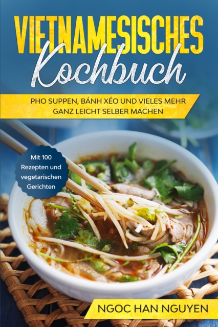 Vietnamesisches Kochbuch: Pho Suppen, Bánh Xéo und vieles mehr ganz leicht selber machen - Mit 100 Rezepten und vegetarischen Gerichten