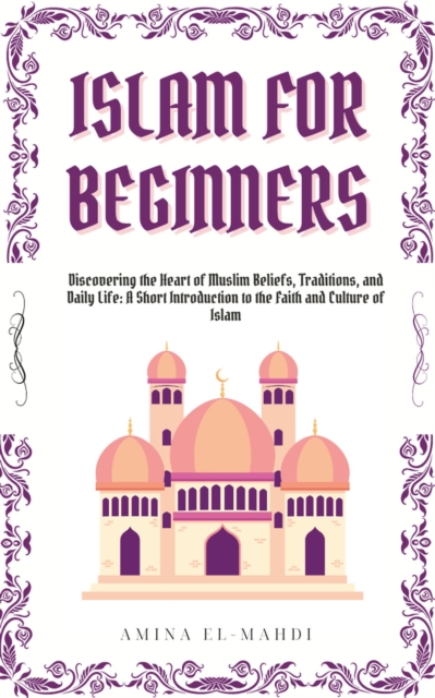 Islam For Beginners: Discovering the Heart of Muslim Beliefs, Traditions, and Daily Life - A Short Introduction to the Faith and Culture of Islam