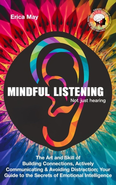 Mindful Listening, Not Just Hearing: The Art and Skill of Building Connections, Actively Communicating & Avoiding Distraction; Your Guide to the Secrets of Emotional Intelligence