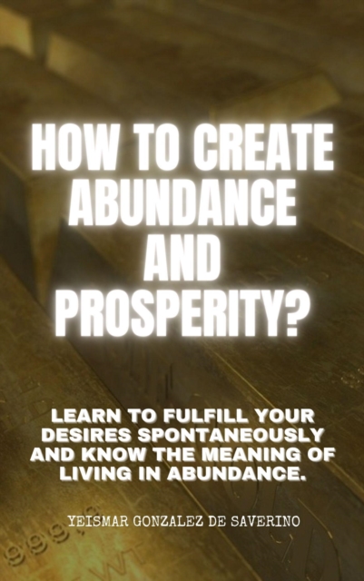 How to Create Abundance and Prosperity? Learn to Fulfill Your Desires Spontaneously and Know the Meaning of Living in Abundance.