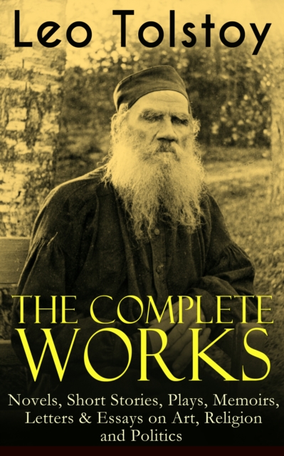 The Complete Works of Leo Tolstoy: Novels, Short Stories, Plays, Memoirs, Letters & Essays on Art, Religion and Politics : Anna Karenina, War and Peace, Resurrection, The Death of Ivan Ilych, A Confes