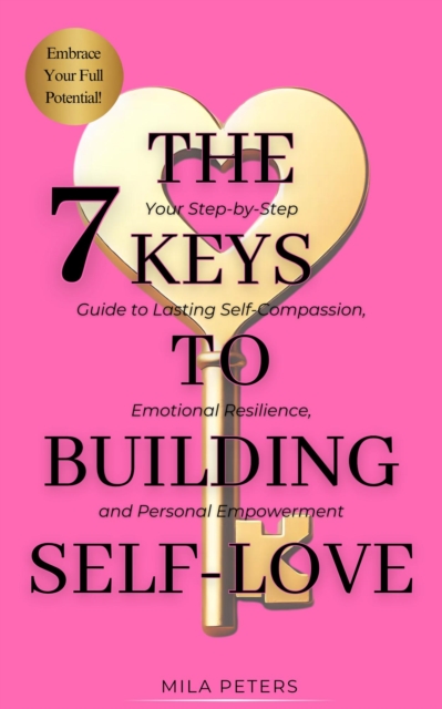 7 Keys to Building Self-Love: Your Step-by-Step Guide to Lasting Self-Compassion, Emotional Resilience, and Personal Empowerment