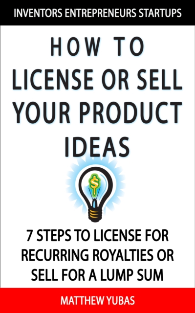 How to License or Sell Your Ideas; 7 Steps to License for Recurring Royalties or Sell for a Lump Sum