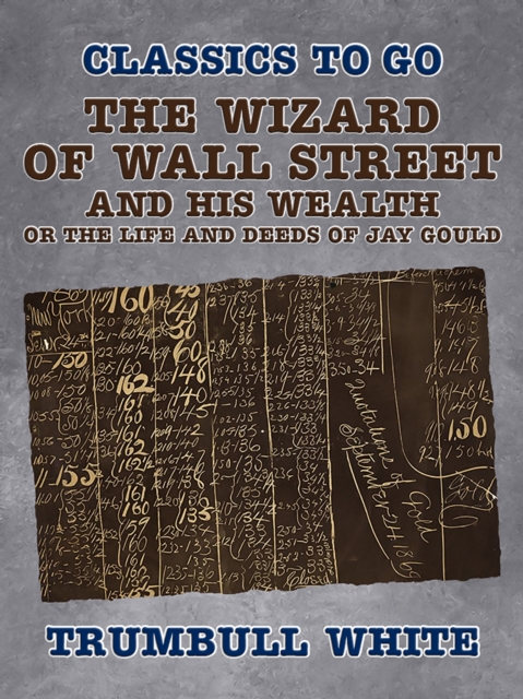 Wizard of Wall Street and His Wealth Or The Life and Deeds of Jay Gould