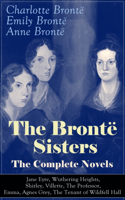 The Bronte Sisters - The Complete Novels: Jane Eyre, Wuthering Heights, Shirley, Villette, The Professor, Emma, Agnes Grey, The Tenant of Wildfell Hall : The Beloved Classics of English Victorian Lite
